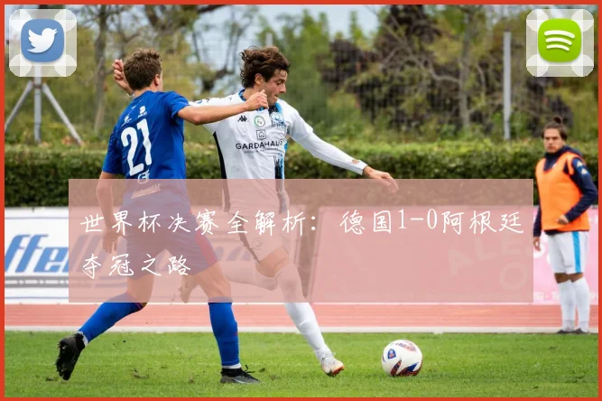 世界杯决赛全解析:德国1-0阿根廷夺冠之路
