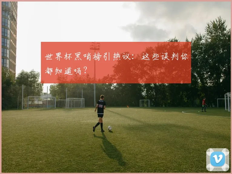 世界杯黑哨榜引热议:这些误判你都知道吗?
