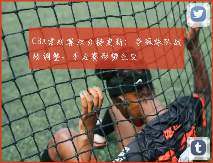 CBA常规赛积分榜更新：争冠球队战绩调整，季后赛形势生变