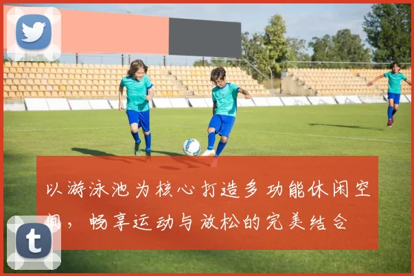 以游泳池为核心打造多功能休闲空间，畅享运动与放松的完美结合
