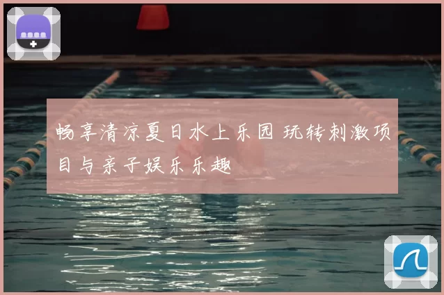 畅享清凉夏日水上乐园 玩转刺激项目与亲子娱乐乐趣