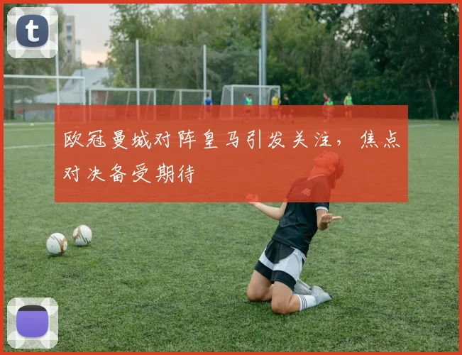 欧冠曼城对阵皇马引发关注，焦点对决备受期待