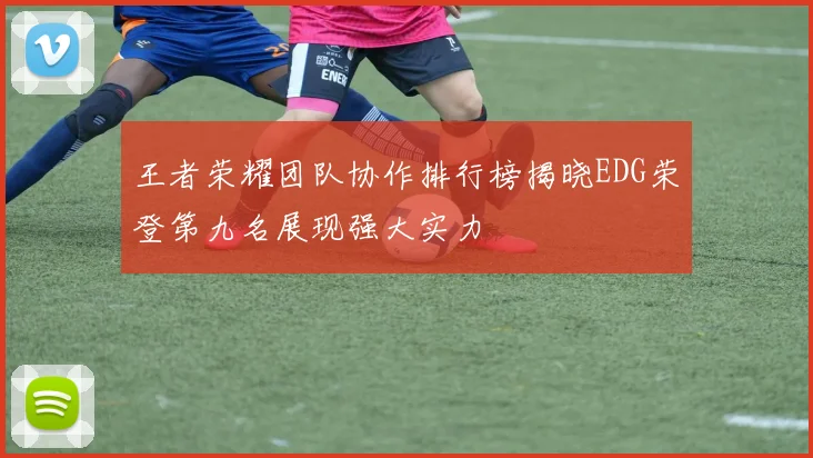 王者荣耀团队协作排行榜揭晓EDG荣登第九名展现强大实力