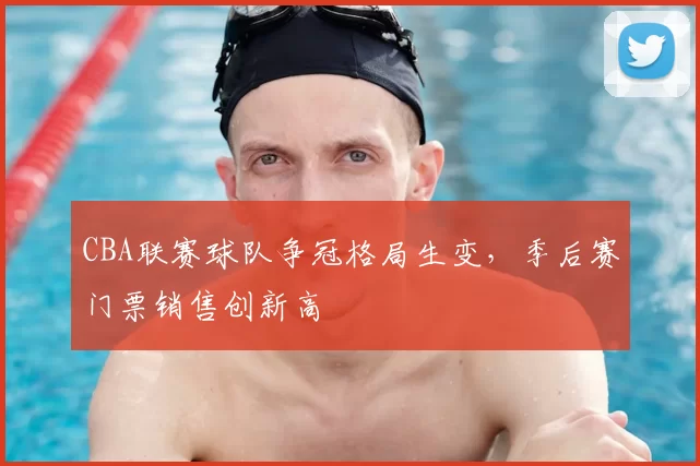 CBA联赛球队争冠格局生变，季后赛门票销售创新高