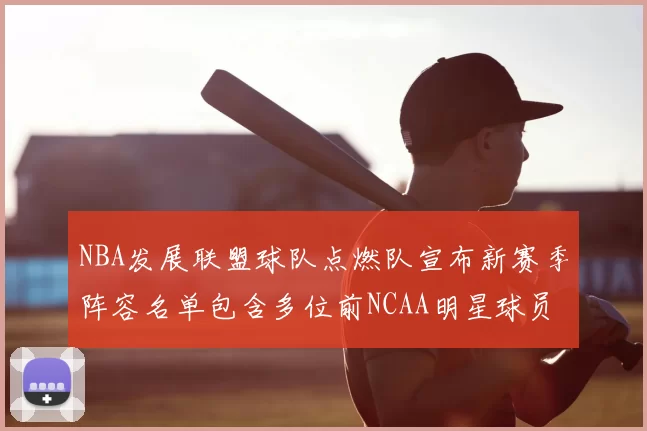 NBA发展联盟球队点燃队宣布新赛季阵容名单包含多位前NCAA明星球员
