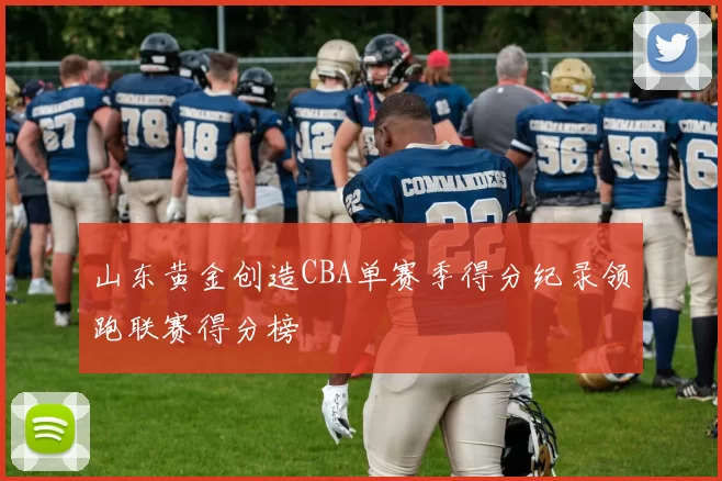 山东黄金创造CBA单赛季得分纪录领跑联赛得分榜