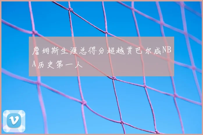 詹姆斯生涯总得分超越贾巴尔成NBA历史第一人
