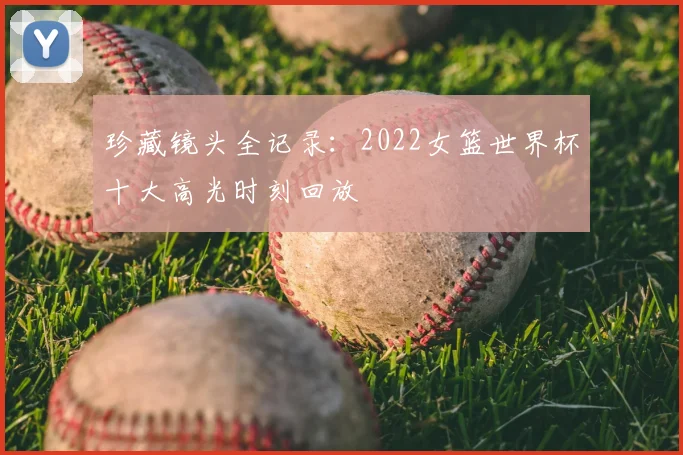珍藏镜头全记录:2022女篮世界杯十大高光时刻回放