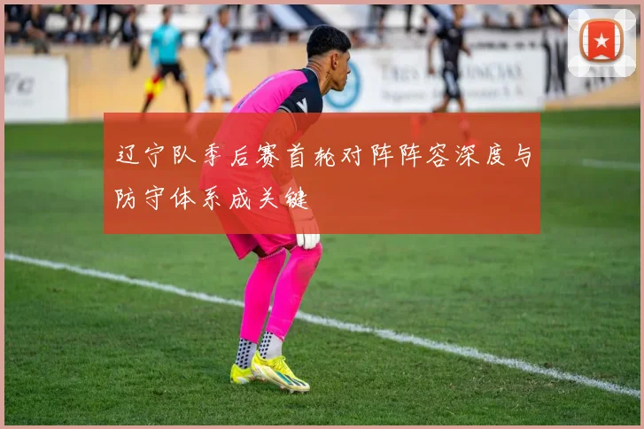 辽宁队季后赛首轮对阵阵容深度与防守体系成关键