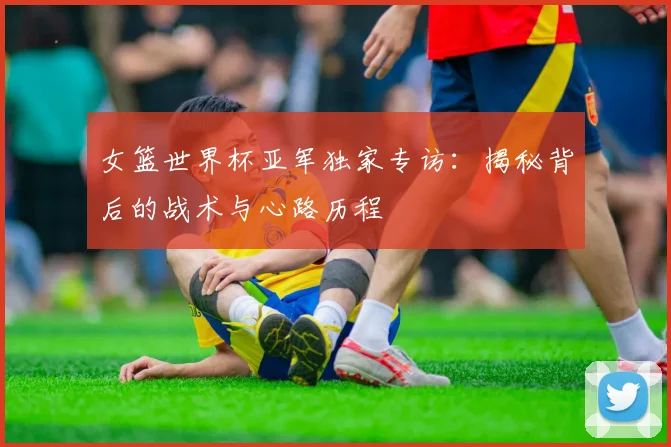 女篮世界杯亚军独家专访:揭秘背后的战术与心路历程