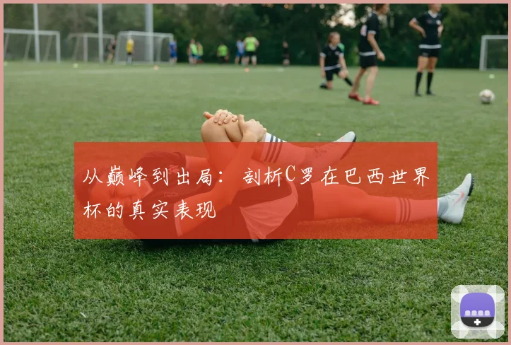 从巅峰到出局：剖析C罗在巴西世界杯的真实表现